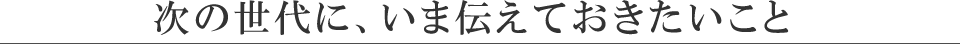 次の世代に、いま伝えておきたいこと