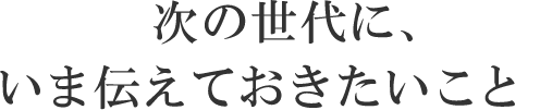 次の世代に、いま伝えておきたいこと