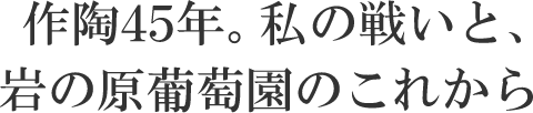 作陶45年。私の戦いと、岩の原葡萄園のこれから