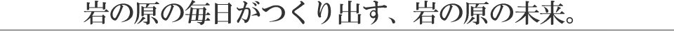 岩の原の毎日がつくり出す、岩の原の未来。