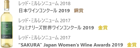 レッド・ミルレンニューム 2018 日本ワインコンクール 2019 銅賞 レッド・ミルレンニューム 2017 フェミナリーズ世界ワインコンクール 2019 金賞 レッド・ミルレンニューム 2017 “SAKURA” Japan Women’s Wine Awards 2019 金賞